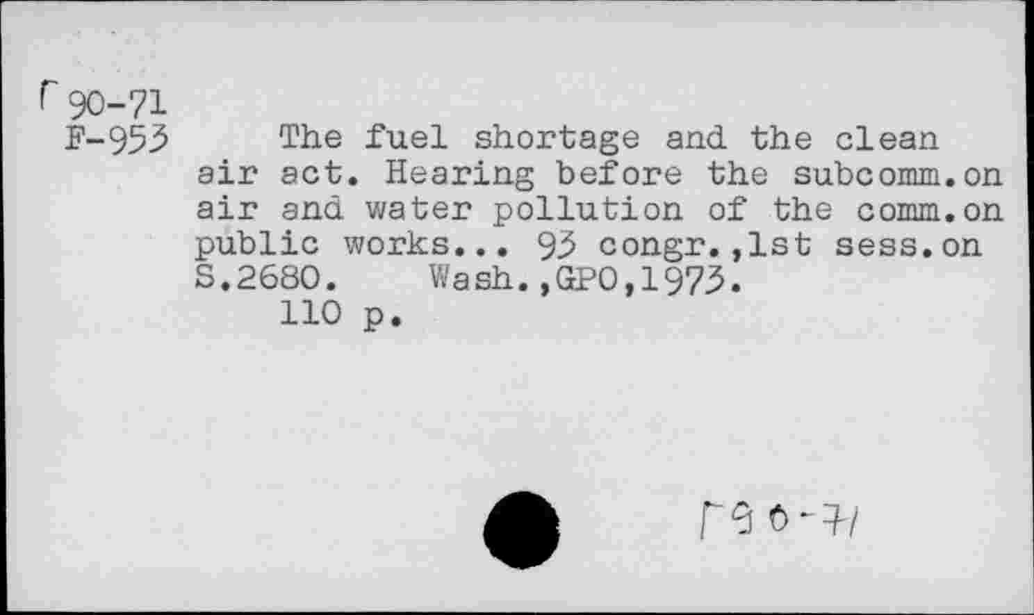 ﻿r 90-71
F-953 The fuel shortage and the clean air act. Hearing before the subcomm.on air and water pollution of the comm.on public works... 93 congr.,1st sess.on S.2680. Wash.,GPO,1973.
110 p.
re 0-}/